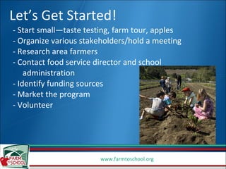 Let’s Get Started! - Start small—taste testing, farm tour, apples - Organize various stakeholders/hold a meeting - Research area farmers - Contact food service director and school  administration - Identify funding sources - Market the program - Volunteer 