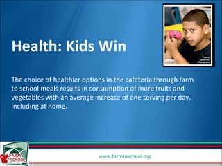 Health: Kids Win The choice of healthier options in the cafeteria through farm to school meals results in consumption of more fruits and vegetables with an average increase of one serving per day, including at home. 