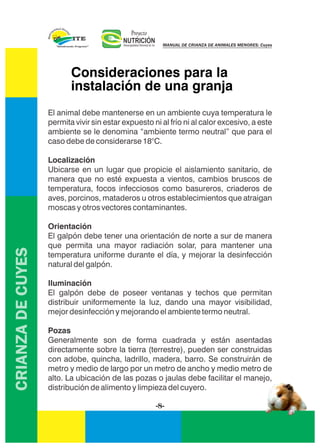 CRIANZADECUYES
Consideraciones para la
instalación de una granja
El animal debe mantenerse en un ambiente cuya temperatura le
permita vivir sin estar expuesto ni al frío ni al calor excesivo, a este
ambiente se le denomina “ambiente termo neutral” que para el
caso debe de considerarse 18°C.
Localización
Ubicarse en un lugar que propicie el aislamiento sanitario, de
manera que no esté expuesta a vientos, cambios bruscos de
temperatura, focos infecciosos como basureros, criaderos de
aves, porcinos, mataderos u otros establecimientos que atraigan
moscas y otros vectores contaminantes.
Orientación
El galpón debe tener una orientación de norte a sur de manera
que permita una mayor radiación solar, para mantener una
temperatura uniforme durante el día, y mejorar la desinfección
natural del galpón.
Iluminación
El galpón debe de poseer ventanas y techos que permitan
distribuir uniformemente la luz, dando una mayor visibilidad,
mejor desinfección y mejorando el ambiente termo neutral.
Pozas
Generalmente son de forma cuadrada y están asentadas
directamente sobre la tierra (terrestre), pueden ser construidas
con adobe, quincha, ladrillo, madera, barro. Se construirán de
metro y medio de largo por un metro de ancho y medio metro de
alto. La ubicación de las pozas o jaulas debe facilitar el manejo,
distribución de alimento y limpieza del cuyero.
-8-
NUTRICIÓNMunicipalidad Distrital de Ite
Proyecto
MANUAL DE CRIANZA DE ANIMALES MENORES: Cuyes
 