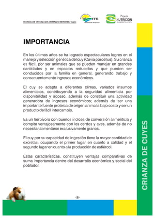 CRIANZADECUYES
IMPORTANCIA
En los últimos años se ha logrado espectaculares logros en el
manejo y selección genética del cuy (Cavia porcellus). Su crianza
es fácil, por ser animales que se pueden manejar en grandes
cantidades y en espacios reducidos y que pueden ser
conducidos por la familia en general, generando trabajo y
consecuentemente ingresos económicos.
El cuy se adapta a diferentes climas, variados insumos
alimenticios, contribuyendo a la seguridad alimenticia por
disponibilidad y acceso, además de constituir una actividad
generadora de ingresos económicos; además de ser una
importante fuente proteica de origen animal a bajo costo y ser un
producto de fácil intercambio.
Es un herbívoro con buenos índices de conversión alimenticia y
compite ventajosamente con los cerdos y aves, además de no
necesitar alimentarse exclusivamente granos.
El cuy por su capacidad de ingestión tiene la mayor cantidad de
excretas, ocupando el primer lugar en cuanto a calidad y el
segundo lugar en cuanto a la producción de estiércol.
Estas características, constituyen ventajas comparativas de
suma importancia dentro del desarrollo económico y social del
poblador.
-3-
NUTRICIÓNMunicipalidad Distrital de Ite
Proyecto
MANUAL DE CRIANZA DE ANIMALES MENORES: Cuyes
 