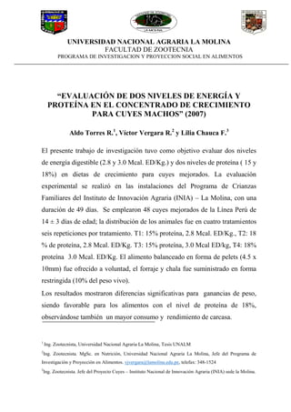 UNIVERSIDAD NACIONAL AGRARIA LA MOLINA
FACULTAD DE ZOOTECNIA
PROGRAMA DE INVESTIGACION Y PROYECCION SOCIAL EN ALIMENTOS
“EVALUACIÓN DE DOS NIVELES DE ENERGÍA Y
PROTEÍNA EN EL CONCENTRADO DE CRECIMIENTO
PARA CUYES MACHOS” (2007)
Aldo Torres R.1
, Víctor Vergara R.2
y Lilia Chauca F.3
El presente trabajo de investigación tuvo como objetivo evaluar dos niveles
de energía digestible (2.8 y 3.0 Mcal. ED/Kg.) y dos niveles de proteína ( 15 y
18%) en dietas de crecimiento para cuyes mejorados. La evaluación
experimental se realizó en las instalaciones del Programa de Crianzas
Familiares del Instituto de Innovación Agraria (INIA) – La Molina, con una
duración de 49 días. Se emplearon 48 cuyes mejorados de la Línea Perú de
14 ± 3 días de edad; la distribución de los animales fue en cuatro tratamientos
seis repeticiones por tratamiento. T1: 15% proteína, 2.8 Mcal. ED/Kg., T2: 18
% de proteína, 2.8 Mcal. ED/Kg. T3: 15% proteína, 3.0 Mcal ED/kg, T4: 18%
proteína 3.0 Mcal. ED/Kg. El alimento balanceado en forma de pelets (4.5 x
10mm) fue ofrecido a voluntad, el forraje y chala fue suministrado en forma
restringida (10% del peso vivo).
Los resultados mostraron diferencias significativas para ganancias de peso,
siendo favorable para los alimentos con el nivel de proteína de 18%,
observándose también un mayor consumo y rendimiento de carcasa.
1
Ing. Zootecnista, Universidad Nacional Agraria La Molina, Tesis UNALM
2
Ing. Zootecnista. MgSc. en Nutrición, Universidad Nacional Agraria La Molina, Jefe del Programa de
Investigación y Proyección en Alimentos. vjvergara@lamolina.edu.pe, telefax: 348-1524
3
Ing. Zootecnista. Jefe del Proyecto Cuyes – Instituto Nacional de Innovación Agraria (INIA) sede la Molina.
 