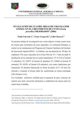 UNIVERSIDAD NACIONAL AGRARIA LA MOLINA
FACULTAD DE ZOOTECNIA
PROGRAMA DE INVESTIGACION Y PROYECCION SOCIAL EN ALIMENTOS
“EVALUACIÓN DE CUATRO ÁREAS DE CRIANZA POR
ANIMAL EN EL CRECIMIENTO DE CUYES (Cavia
porcellus) MEJORADOS” (2006)
Noelia Valverde C.1
, Víctor Vergara R.2
y Lilia Chauca F.3
El presente trabajo de investigación tuvo como objetivo evaluar cuatro áreas
de crianza para crecimiento de cuyes mejorados. La evaluación biológica se
realizó en las instalaciones del Programa de Crianzas Familiares del Instituto
de Innovación Agraria (INIA) – La Molina, con una duración de 49 días. Se
emplearon 136 cuyes mejorados de la Línea Perú de 14 ± 3 días de edad; la
distribución de los animales fue en cuatro tratamientos: T1: 0.1116 m2
/animal
(7 animales), T2: 0.0977 m2
/animal (8 animales) T3: 0.0868 m2
/animal (9
animales) T4: 0.0781 m2
/animal (10 animales), con cuatro repeticiones por
tratamiento. El alimento balanceado en forma de pelets (4.5 x 10 mm) fue
ofrecido a voluntad, el forraje chala fue suministrado en forma restringida
(10% del peso vivo).
Los resultados mostraron similitud para la ganancia de peso, consumo de
materia seca total, conversión alimenticia y rendimiento de carcasa entre las
cuatro áreas evaluadas.
1
Ing. Zootecnista, Universidad Nacional Agraria La Molina, Tesis UNALM
2
Ing. Zootecnista. MgSc. en Nutrición, Universidad Nacional Agraria La Molina, Jefe del Programa de
Investigación y Proyección en Alimentos. vjvergara@lamolina.edu.pe, telefax: 348-1524
3
Ing. Zootecnista. Jefe del Proyecto Cuyes – Instituto Nacional de Innovación Agraria (INIA) sede la Molina.
 