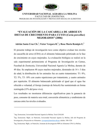 UNIVERSIDAD NACIONAL AGRARIA LA MOLINA
FACULTAD DE ZOOTECNIA
PROGRAMA DE INVESTIGACION Y PROYECCION SOCIAL EN ALIMENTOS
“EVALUACIÓN DE LA CASCARILLA DE ARROZ EN
DIETAS DE CRECIMIENTO PARA CUYES (Cavia porcellus)
MEJORADOS” (2006)
Adrián Santa Cruz Ch.1
, Víctor Vergara R.2
y Rosa María Remigio E.3
El presente trabajo de investigación tuvo como objetivo evaluar tres niveles
de cascarilla de arroz (CDA) en el alimento balanceado peletizado en la fase
de crecimiento en cuyes mejorados. La evaluación biológica se realizó en la
sala experimental perteneciente al Programa de Investigación en Carnes,
Facultad de Zootecnia, Universidad Nacional Agraria La Molina, durante de
49 días. Se emplearon 48 cuyes machos mejorados, destetados de 14 ± 3 días
de edad, la distribución de los animales fue en cuatro tratamientos: T1: 0%,
T2: 5%, T3: 10% con cuatro repeticiones por tratamiento, y cuatro animales
por repetición. El alimento balanceado peletizado al igual que el agua fue
ofrecido a voluntad, el forraje (rastrojo de brócoli) fue suministrado en forma
restringida (15% del peso vivo).
Los resultados no mostraron diferencias significativas para la ganancia de
peso, consumo de materia seca total, conversión alimenticia y rendimiento de
carcasa entre los niveles evaluados.
1
Ing. Zootecnista, Universidad Nacional Agraria La Molina, Tesis UNALM
2
Ing. Zootecnista. MgSc. en Nutrición, Universidad Nacional Agraria La Molina, Jefe del Programa de
Investigación y Proyección en Alimentos. vjvergara@lamolina.edu.pe, telefax: 348-1524
3
Ing. Zootecnista. MgSc. en Nutrición, Asistente de Investigación PIPS en Alimentos UNA La Molina.
 