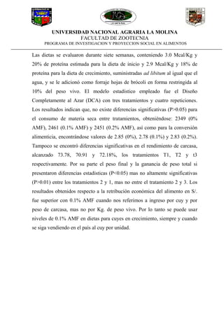 UNIVERSIDAD NACIONAL AGRARIA LA MOLINA
FACULTAD DE ZOOTECNIA
PROGRAMA DE INVESTIGACION Y PROYECCION SOCIAL EN ALIMENTOS
Las dietas se evaluaron durante siete semanas, conteniendo 3.0 Mcal/Kg y
20% de proteína estimada para la dieta de inicio y 2.9 Mcal/Kg y 18% de
proteína para la dieta de crecimiento, suministradas ad libitum al igual que el
agua, y se le adicionó como forraje hojas de brócoli en forma restringida al
10% del peso vivo. El modelo estadístico empleado fue el Diseño
Completamente al Azar (DCA) con tres tratamientos y cuatro repeticiones.
Los resultados indican que, no existe diferencias significativas (P>0.05) para
el consumo de materia seca entre tratamientos, obteniéndose: 2349 (0%
AMF), 2461 (0.1% AMF) y 2451 (0.2% AMF), así como para la conversión
alimenticia, encontrándose valores de 2.85 (0%), 2.78 (0.1%) y 2.83 (0.2%).
Tampoco se encontró diferencias significativas en el rendimiento de carcasa,
alcanzado 73.78, 70.91 y 72.18%, los tratamientos T1, T2 y t3
respectivamente. Por su parte el peso final y la ganancia de peso total si
presentaron diferencias estadísticas (P<0.05) mas no altamente significativas
(P>0.01) entre los tratamientos 2 y 1, mas no entre el tratamiento 2 y 3. Los
resultados obtenidos respecto a la retribución económica del alimento en S/.
fue superior con 0.1% AMF cuando nos referimos a ingreso por cuy y por
peso de carcasa, mas no por Kg. de peso vivo. Por lo tanto se puede usar
niveles de 0.1% AMF en dietas para cuyes en crecimiento, siempre y cuando
se siga vendiendo en el país al cuy por unidad.
 