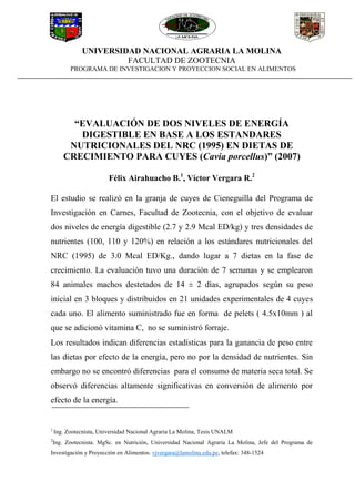 UNIVERSIDAD NACIONAL AGRARIA LA MOLINA
FACULTAD DE ZOOTECNIA
PROGRAMA DE INVESTIGACION Y PROYECCION SOCIAL EN ALIMENTOS
“EVALUACIÓN DE DOS NIVELES DE ENERGÍA
DIGESTIBLE EN BASE A LOS ESTANDARES
NUTRICIONALES DEL NRC (1995) EN DIETAS DE
CRECIMIENTO PARA CUYES (Cavia porcellus)” (2007)
Félix Airahuacho B.1
, Víctor Vergara R.2
El estudio se realizó en la granja de cuyes de Cieneguilla del Programa de
Investigación en Carnes, Facultad de Zootecnia, con el objetivo de evaluar
dos niveles de energía digestible (2.7 y 2.9 Mcal ED/kg) y tres densidades de
nutrientes (100, 110 y 120%) en relación a los estándares nutricionales del
NRC (1995) de 3.0 Mcal ED/Kg., dando lugar a 7 dietas en la fase de
crecimiento. La evaluación tuvo una duración de 7 semanas y se emplearon
84 animales machos destetados de 14 ± 2 días, agrupados según su peso
inicial en 3 bloques y distribuidos en 21 unidades experimentales de 4 cuyes
cada uno. El alimento suministrado fue en forma de pelets ( 4.5x10mm ) al
que se adicionó vitamina C, no se suministró forraje.
Los resultados indican diferencias estadísticas para la ganancia de peso entre
las dietas por efecto de la energía, pero no por la densidad de nutrientes. Sin
embargo no se encontró diferencias para el consumo de materia seca total. Se
observó diferencias altamente significativas en conversión de alimento por
efecto de la energía.
1
Ing. Zootecnista, Universidad Nacional Agraria La Molina, Tesis UNALM
2
Ing. Zootecnista. MgSc. en Nutrición, Universidad Nacional Agraria La Molina, Jefe del Programa de
Investigación y Proyección en Alimentos. vjvergara@lamolina.edu.pe, telefax: 348-1524
 