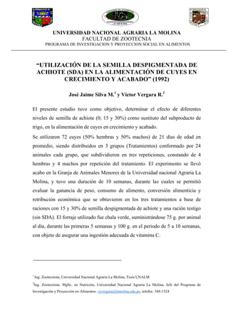 UNIVERSIDAD NACIONAL AGRARIA LA MOLINA
FACULTAD DE ZOOTECNIA
PROGRAMA DE INVESTIGACION Y PROYECCION SOCIAL EN ALIMENTOS
“UTILIZACIÓN DE LA SEMILLA DESPIGMENTADA DE
ACHIOTE (SDA) EN LA ALIMENTACIÓN DE CUYES EN
CRECIMIENTO Y ACABADO” (1992)
José Jaime Silva M.1
y Víctor Vergara R.2
El presente estudio tuvo como objetivo, determinar el efecto de diferentes
niveles de semilla de achiote (0, 15 y 30%) como sustituto del subproducto de
trigo, en la alimentación de cuyes en crecimiento y acabado.
Se utilizaron 72 cuyes (50% hembras y 50% machos) de 21 días de edad en
promedio, siendo distribuidos en 3 grupos (Tratamientos) conformado por 24
animales cada grupo, que subdividieron en tres repeticiones, constando de 4
hembras y 4 machos por repetición del tratamiento. El experimento se llevó
acabo en la Granja de Animales Menores de la Universidad nacional Agraria La
Molina, y tuvo una duración de 10 semanas, durante las cuales se permitió
evaluar la ganancia de peso, consumo de alimento, conversión alimenticia y
retribución económica que se obtuvieron en los tres tratamientos a base de
raciones con 15 y 30% de semilla despigmentada de achiote y una ración testigo
(sin SDA). El forraje utilizado fue chala verde, suministrándose 75 g. por animal
al día, durante las primeras 5 semanas y 100 g. en el periodo de 5 a 10 semanas,
con objeto de asegurar una ingestión adecuada de vitamina C.
1
Ing. Zootecnista, Universidad Nacional Agraria La Molina, Tesis UNALM
2
Ing. Zootecnista. MgSc. en Nutrición, Universidad Nacional Agraria La Molina, Jefe del Programa de
Investigación y Proyección en Alimentos. vjvergara@lamolina.edu.pe, telefax: 348-1524
 