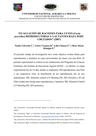 UNIVERSIDAD NACIONAL AGRARIA LA MOLINA
FACULTAD DE ZOOTECNIA
PROGRAMA DE INVESTIGACION Y PROYECCION SOCIAL EN ALIMENTOS
“EVALUACIÓN DE RACIONES PARA CUYES (Cavia
porcellus) REPRODUCTORAS Y LACTANTES RAZA PERÚ
CRUZADOS” (2007)
Noelia Valverde C.1
, Víctor Vergara R.2
, Lilia Chauca F.3
y Rosa María
Remigio E.4
El presente trabajo de investigación tuvo como objetivo evaluar dietas para
reproductoras y lactantes en cuyes provenientes de cruces con raza Perú. El
período experimental se realizó en las instalaciones del Programa de Crianzas
Familiares del Instituto de Innovación Agraria (INIA) – La Molina. La etapa
experimental fue de 14 días, donde se emplearon 104 reproductoras raza Perú
y sus respectivas crías; la distribución de las reproductoras fue en tres
tratamientos: T1: Alimento control (2.9 Mcal/kg ED, 20% Proteína y 8% de
Fibra cruda) más forraje para reproductoras y lactantes; T2: Alimento Control
(2.9 Mcal/kg ED, 20% proteína y
1
Ing. Zootecnista. Universidad Nacional Agraria La Molina, asistente de Investigación Proyecto cuyes,
(INIA).
2
Ing. Zootecnista. MgSc. en Nutrición, Universidad Nacional Agraria La Molina, Jefe del Programa de
Investigación y Proyección en Alimentos. vjvergara@lamolina.edu.pe, telefax: 348-1524
3
Ing. Zootecnista. Jefe del Proyecto Cuyes – Instituto Nacional de Innovación Agraria (INIA) sede la Molina.
4
Ing. Zootecnista. MgSc. en Nutrición, Asistente de Investigación PIPS en Alimentos UNA La Molina.
 