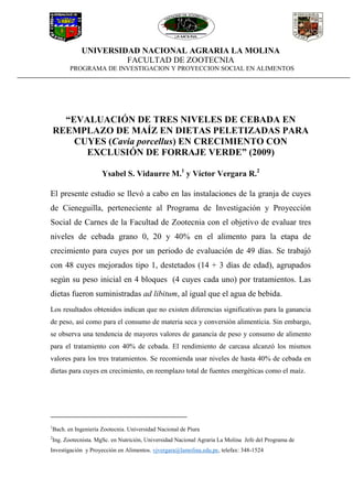 UNIVERSIDAD NACIONAL AGRARIA LA MOLINA
FACULTAD DE ZOOTECNIA
PROGRAMA DE INVESTIGACION Y PROYECCION SOCIAL EN ALIMENTOS
“EVALUACIÓN DE TRES NIVELES DE CEBADA EN
REEMPLAZO DE MAÍZ EN DIETAS PELETIZADAS PARA
CUYES (Cavia porcellus) EN CRECIMIENTO CON
EXCLUSIÓN DE FORRAJE VERDE” (2009)
Ysabel S. Vidaurre M.1
y Víctor Vergara R.2
El presente estudio se llevó a cabo en las instalaciones de la granja de cuyes
de Cieneguilla, perteneciente al Programa de Investigación y Proyección
Social de Carnes de la Facultad de Zootecnia con el objetivo de evaluar tres
niveles de cebada grano 0, 20 y 40% en el alimento para la etapa de
crecimiento para cuyes por un periodo de evaluación de 49 días. Se trabajó
con 48 cuyes mejorados tipo 1, destetados (14 + 3 días de edad), agrupados
según su peso inicial en 4 bloques (4 cuyes cada uno) por tratamientos. Las
dietas fueron suministradas ad libitum, al igual que el agua de bebida.
Los resultados obtenidos indican que no existen diferencias significativas para la ganancia
de peso, así como para el consumo de materia seca y conversión alimenticia. Sin embargo,
se observa una tendencia de mayores valores de ganancia de peso y consumo de alimento
para el tratamiento con 40% de cebada. El rendimiento de carcasa alcanzó los mismos
valores para los tres tratamientos. Se recomienda usar niveles de hasta 40% de cebada en
dietas para cuyes en crecimiento, en reemplazo total de fuentes energéticas como el maíz.
1
Bach. en Ingeniería Zootecnia. Universidad Nacional de Piura
2
Ing. Zootecnista. MgSc. en Nutrición, Universidad Nacional Agraria La Molina Jefe del Programa de
Investigación y Proyección en Alimentos. vjvergara@lamolina.edu.pe, telefax: 348-1524
 