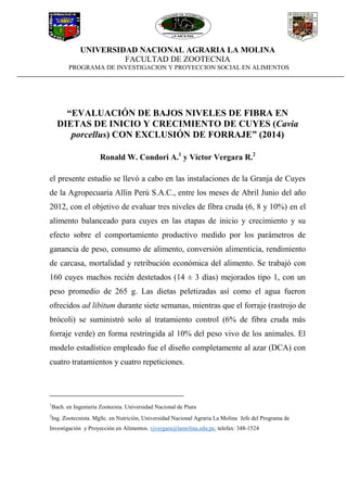 UNIVERSIDAD NACIONAL AGRARIA LA MOLINA
FACULTAD DE ZOOTECNIA
PROGRAMA DE INVESTIGACION Y PROYECCION SOCIAL EN ALIMENTOS
“EVALUACIÓN DE BAJOS NIVELES DE FIBRA EN
DIETAS DE INICIO Y CRECIMIENTO DE CUYES (Cavia
porcellus) CON EXCLUSIÓN DE FORRAJE” (2014)
Ronald W. Condori A.1
y Víctor Vergara R.2
el presente estudio se llevó a cabo en las instalaciones de la Granja de Cuyes
de la Agropecuaria Allin Perú S.A.C., entre los meses de Abril Junio del año
2012, con el objetivo de evaluar tres niveles de fibra cruda (6, 8 y 10%) en el
alimento balanceado para cuyes en las etapas de inicio y crecimiento y su
efecto sobre el comportamiento productivo medido por los parámetros de
ganancia de peso, consumo de alimento, conversión alimenticia, rendimiento
de carcasa, mortalidad y retribución económica del alimento. Se trabajó con
160 cuyes machos recién destetados (14 ± 3 días) mejorados tipo 1, con un
peso promedio de 265 g. Las dietas peletizadas así como el agua fueron
ofrecidos ad libitum durante siete semanas, mientras que el forraje (rastrojo de
brócoli) se suministró solo al tratamiento control (6% de fibra cruda más
forraje verde) en forma restringida al 10% del peso vivo de los animales. El
modelo estadístico empleado fue el diseño completamente al azar (DCA) con
cuatro tratamientos y cuatro repeticiones.
1
Bach. en Ingeniería Zootecnia. Universidad Nacional de Piura
2
Ing. Zootecnista. MgSc. en Nutrición, Universidad Nacional Agraria La Molina Jefe del Programa de
Investigación y Proyección en Alimentos. vjvergara@lamolina.edu.pe, telefax: 348-1524
 