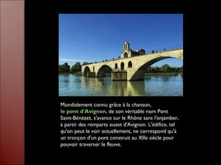 Mondialement connu grâce à la chanson,
le pont d'Avignon, de son véritable nom Pont
Saint-Bénézet, s'avance sur le Rhône sans l'enjamber,
à partir des remparts ouest d'Avignon. L'édifice, tel
qu'on peut le voir actuellement, ne correspond qu'à
un tronçon d'un pont construit au XIIe siècle pour
pouvoir traverser le fleuve.
 