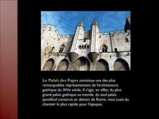 Le Palais des Papes constitue une des plus
remarquables représentations de l'architecture
gothique du XIVe siècle. Il s'agit, en effet, du plus
grand palais gothique au monde, du seul palais
pontifical construit en dehors de Rome, mais aussi du
chantier le plus rapide pour l'époque.
 
