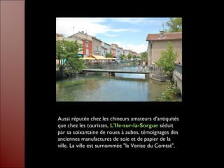 Aussi réputée chez les chineurs amateurs d'antiquités
que chez les touristes, L'Ile-sur-la-Sorgue séduit
par sa soixantaine de roues à aubes, témoignages des
anciennes manufactures de soie et de papier de la
ville. La ville est surnommée "la Venise du Comtat".
 