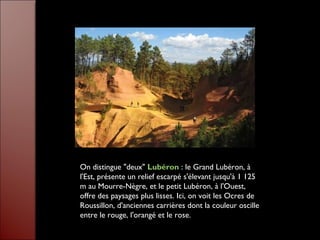 On distingue "deux" Lubéron : le Grand Lubéron, à
l'Est, présente un relief escarpé s'élevant jusqu'à 1 125
m au Mourre-Nègre, et le petit Lubéron, à l'Ouest,
offre des paysages plus lisses. Ici, on voit les Ocres de
Roussillon, d'anciennes carrières dont la couleur oscille
entre le rouge, l'orangé et le rose.
 