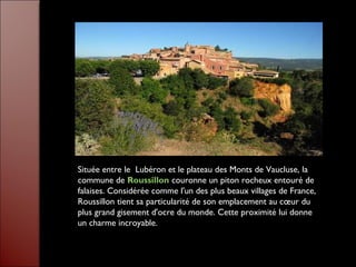 Située entre le  Lubéron et le plateau des Monts de Vaucluse, la
commune de Roussillon couronne un piton rocheux entouré de
falaises. Considérée comme l'un des plus beaux villages de France,
Roussillon tient sa particularité de son emplacement au cœur du
plus grand gisement d'ocre du monde. Cette proximité lui donne
un charme incroyable.
 