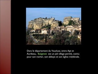 Dans le département du Vaucluse, entre Apt et
Auribeau, Saignon est un joli village perché, connu
pour son rocher, son abbaye et son église médiévale.
 