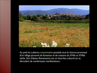 Au pied du Lubéron, Lourmarin possède tout le charme provençal
d'un village parsemé de fontaines et de maisons du XVIIe et XVIIIe
siècle. Son château Renaissance est un haut-lieu culturel où se
déroulent de nombreuses manifestations.
 