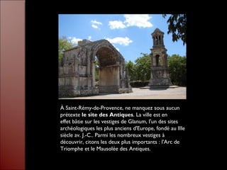 À Saint-Rémy-de-Provence, ne manquez sous aucun
prétexte le site des Antiques. La ville est en
effet bâtie sur les vestiges de Glanum, l'un des sites
archéologiques les plus anciens d'Europe, fondé au IIIe
siècle av. J.-C.. Parmi les nombreux vestiges à
découvrir, citons les deux plus importants : l'Arc de
Triomphe et le Mausolée des Antiques.
 