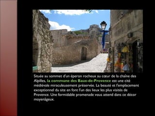 Située au sommet d'un éperon rocheux au cœur de la chaîne des
Alpilles, la commune des Baux-de-Provence est une cité
médiévale miraculeusement préservée. La beauté et l'emplacement
exceptionnel du site en font l'un des lieux les plus visités de
Provence. Une formidable promenade vous attend dans ce décor
moyenâgeux.
 