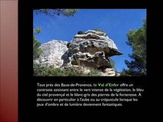 Tout près des Baux-de-Provence, le Val d'Enfer offre un
contraste saisissant entre le vert intense de la végétation, le bleu
du ciel provençal et le blanc-gris des pierres de la forteresse. À
découvrir en particulier à l'aube ou au crépuscule lorsque les
jeux d'ombre et de lumière deviennent fantastiques.
 
