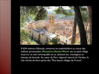 À 634 mètres d'altitude, construit en amphithéâtre au creux des
collines provençales, Moustiers-Sainte-Marie est un petit village
situé sur un site remarquable où se côtoient lac, montagnes et
champs de lavande. Au cœur du Parc régional naturel du Verdon, la
cité mérite de faire partie des "Plus beaux villages de France".
 