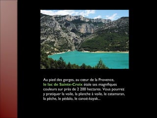 Au pied des gorges, au cœur de la Provence,
le lac de Sainte-Croix étale ses magnifiques
couleurs sur près de 2 200 hectares. Vous pourrez
y pratiquer la voile, la planche à voile, le catamaran,
la pêche, le pédalo, le canoë-kayak...
 