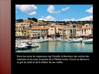 Entre les ocres du majestueux cap Canaille, la blancheur des roches des
calanques et les eaux turquoise de la Méditerranée, Cassis se découvre
au gré du soleil et de la chaleur de ses ruelles.
 