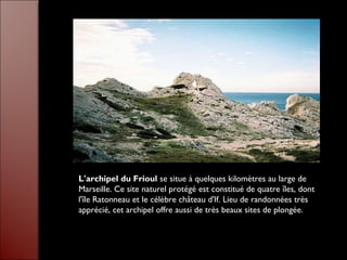 L'archipel du Frioul se situe à quelques kilomètres au large de
Marseille. Ce site naturel protégé est constitué de quatre îles, dont
l'île Ratonneau et le célèbre château d'If. Lieu de randonnées très
apprécié, cet archipel offre aussi de très beaux sites de plongée.
 