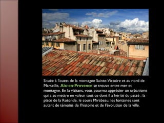 Située à l'ouest de la montagne Sainte-Victoire et au nord de
Marseille, Aix-en-Provence se trouve entre mer et
montagne. En la visitant, vous pourrez apprécier un urbanisme
qui a su mettre en valeur tout ce dont il a hérité du passé : la
place de la Rotonde, le cours Mirabeau, les fontaines sont
autant de témoins de l'histoire et de l'évolution de la ville.
 