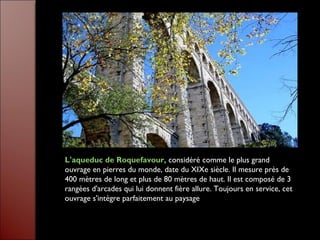 L'aqueduc de Roquefavour, considéré comme le plus grand
ouvrage en pierres du monde, date du XIXe siècle. Il mesure près de
400 mètres de long et plus de 80 mètres de haut. Il est composé de 3
rangées d'arcades qui lui donnent fière allure. Toujours en service, cet
ouvrage s'intègre parfaitement au paysage
 
