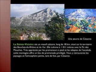 La Sainte-Victoire est un massif calcaire, long de 18 km, situé sur le territoire
des Bouches-du-Rhône et du Var. Elle culmine à 1 011 mètres avec le Pic des
Mouches. Très appréciée par les promeneurs à pied et les adeptes de l'escalade,
cette montagne offre un lieu de promenade privilégié. Vous y retrouverez les
paysages et l'atmosphère peints, tant de fois, par Cézanne.
Une œuvre de Cézanne
 