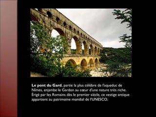 Le pont du Gard, partie la plus célèbre de l'aqueduc de
Nîmes, enjambe le Gardon au cœur d'une nature très riche.
Érigé par les Romains dès le premier siècle, ce vestige antique
appartient au patrimoine mondial de l'UNESCO.
 