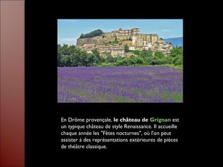 En Drôme provençale, le château de Grignan est
un typique château de style Renaissance. Il accueille
chaque année les "Fêtes nocturnes", où l'on peut
assister à des représentations extérieures de pièces
de théâtre classique.
 