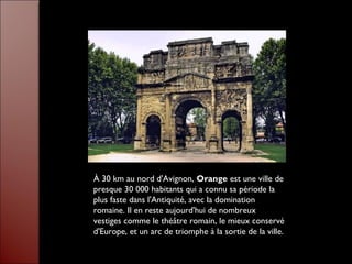 À 30 km au nord d'Avignon, Orange est une ville de
presque 30 000 habitants qui a connu sa période la
plus faste dans l'Antiquité, avec la domination
romaine. Il en reste aujourd'hui de nombreux
vestiges comme le théâtre romain, le mieux conservé
d'Europe, et un arc de triomphe à la sortie de la ville.
 