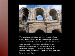 Vraisemblablement construit vers 90 après Jésus-
Christ, l'amphithéâtre d'Arles compte parmi les
édifices romains les mieux conservés. Situées en plein
cœur du centre historique, ces arènes restent
aujourd'hui encore un des hauts lieux de la vie
arlésienne. Long de 136 mètres et large de 107
mètres, l'amphithéâtre trône de façon imposante dans
le centre historique.
 