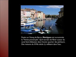 Posée sur l'étang de Berre, Martigues est surnommée
la "Venise provençale". Qu'il est bon de flâner autour du
canal Saint-Sébastien dans l'ancien quartier des pêcheurs.
Des maisons du XVIIe siècle s'y reflètent dans l'eau.
 