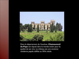 Dans le département du Vaucluse, Chateauneuf-
du-Pape est réputé dans le monde entier pour la
qualité de ses vins. Le château est une ancienne
résidence papale édifiée au XIVe siècle.
 