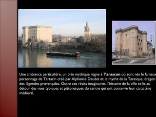 Une ambiance particulière, un brin mythique règne à Tarascon où sont nés le fameux
personnage de Tartarin créé par Alphonse Daudet et le mythe de la Tarasque, dragon
des légendes provençales. Outre ces récits imaginaires, l'histoire de la ville se lit au
détour des rues typiques et pittoresques du centre qui ont conservé leur caractère
médiéval.
 