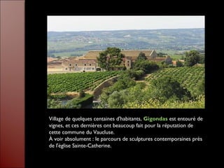 Village de quelques centaines d'habitants, Gigondas est entouré de
vignes, et ces dernières ont beaucoup fait pour la réputation de
cette commune du Vaucluse.
À voir absolument : le parcours de sculptures contemporaines près
de l'église Sainte-Catherine.
 