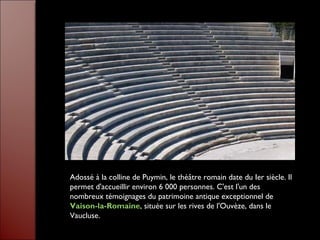 Adossé à la colline de Puymin, le théâtre romain date du Ier siècle. Il
permet d'accueillir environ 6 000 personnes. C'est l'un des
nombreux témoignages du patrimoine antique exceptionnel de
Vaison-la-Romaine, située sur les rives de l'Ouvèze, dans le
Vaucluse.
 
