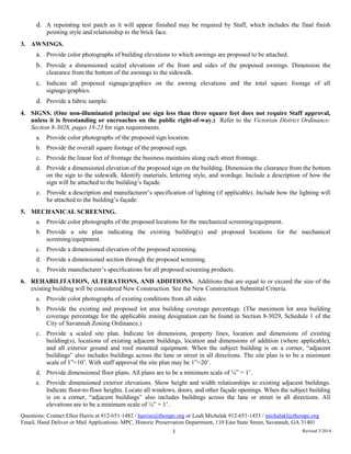 d. A repointing test patch as it will appear finished may be required by Staff, which includes the final finish
pointing style and relationship to the brick face.
3. AWNINGS.
a. Provide color photographs of building elevations to which awnings are proposed to be attached.
b. Provide a dimensioned scaled elevations of the front and sides of the proposed awnings. Dimension the
clearance from the bottom of the awnings to the sidewalk.
c. Indicate all proposed signage/graphics on the awning elevations and the total square footage of all
signage/graphics.
d. Provide a fabric sample.
4. SIGNS. (One non-illuminated principal use sign less than three square feet does not require Staff approval,
unless it is freestanding or encroaches on the public right-of-way.) Refer to the Victorian District Ordinance:
Section 8-3028, pages 18-23 for sign requirements.
a. Provide color photographs of the proposed sign location.
b. Provide the overall square footage of the proposed sign.
c. Provide the linear feet of frontage the business maintains along each street frontage.
d. Provide a dimensioned elevation of the proposed sign on the building. Dimension the clearance from the bottom
on the sign to the sidewalk. Identify materials, lettering style, and wordage. Include a description of how the
sign will be attached to the building’s façade.
e. Provide a description and manufacturer’s specification of lighting (if applicable). Include how the lighting will
be attached to the building’s façade.
5. MECHANICAL SCREENING.
a. Provide color photographs of the proposed locations for the mechanical screening/equipment.
b. Provide a site plan indicating the existing building(s) and proposed locations for the mechanical
screening/equipment.
c. Provide a dimensioned elevation of the proposed screening.
d. Provide a dimensioned section through the proposed screening.
e. Provide manufacturer’s specifications for all proposed screening products.
6. REHABILITATION, ALTERATIONS, AND ADDITIONS. Additions that are equal to or exceed the size of the
existing building will be considered New Construction. See the New Construction Submittal Criteria.
a. Provide color photographs of existing conditions from all sides.
b. Provide the existing and proposed lot area building coverage percentage. (The maximum lot area building
coverage percentage for the applicable zoning designation can be found in Section 8-3029, Schedule 1 of the
City of Savannah Zoning Ordinance.)
c. Provide a scaled site plan. Indicate lot dimensions, property lines, location and dimensions of existing
building(s), locations of existing adjacent buildings, location and dimensions of addition (where applicable),
and all exterior ground and roof mounted equipment. When the subject building is on a corner, “adjacent
buildings” also includes buildings across the lane or street in all directions. The site plan is to be a minimum
scale of 1”=10’. With staff approval the site plan may be 1”=20’.
d. Provide dimensioned floor plans. All plans are to be a minimum scale of ¼” = 1’.
e. Provide dimensioned exterior elevations. Show height and width relationships to existing adjacent buildings.
Indicate floor-to-floor heights. Locate all windows, doors, and other façade openings. When the subject building
is on a corner, “adjacent buildings” also includes buildings across the lane or street in all directions. All
elevations are to be a minimum scale of ¼” = 1’.
Questions: Contact Ellen Harris at 912-651-1482 / harrise@thempc.org or Leah Michalak 912-651-1453 / michalakl@thempc.org
Email, Hand Deliver or Mail Applications: MPC, Historic Preservation Department, 110 East State Street, Savannah, GA 31401
3 Revised 3/2014
 