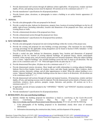 f. Provide dimensioned wall sections through all additions (where applicable). All projections, window and door
depths, off sets, and opening recesses must be depicted. All sections are to be a minimum scale of ½” = 1’.
g. Provide manufacturer’s specifications for all proposed products.
j. Provide historic plans, elevations, or photographs to return a building to an earlier historic appearance (if
applicable).
7. FENCES.
a. Provide color photographs of the area proposed to be fenced.
b. Provide a scaled site plan. Indicate lot dimensions, property lines, location of existing building(s) on the lot, all
public right-of-ways (including sidewalks), location and dimensions of the proposed new fence, and any/all
existing fences or walls.
c. Provide a dimensioned elevation of the proposed new fence.
d. Provide a dimensioned section through the proposed new fence.
e. Provide manufacturer’s specifications for all proposed fence products.
8. NEW CONSTRUCTION.
a. Provide color photographs of proposed site and existing buildings within the vicinity of the project area.
b. Provide the existing and proposed lot area building coverage percentage. (The maximum lot area building
coverage percentage for the applicable zoning designation can be found in Section 8-3029, Schedule 1 of the
City of Savannah Zoning Ordinance.)
c. Provide a scaled site plan. Indicate lot dimensions, property lines, location and dimensions of proposed
building(s) on the lot, location of existing adjacent buildings, all proposed fences, electric meter/panels
locations, refuse storage areas, and all exterior ground and roof mounted equipment. When the subject building
is on a corner, “adjacent buildings” also includes buildings across the lane or street in all directions. The site
plan is to be a minimum scale of 1”=10’. With staff approval the site plan may be 1”=20’.
d. Provide dimensioned floor plans. All plans are to be a minimum scale of ¼” = 1’.
e. Provide dimensioned exterior elevations. Show height and width relationships to existing adjacent buildings.
Indicate floor-to-floor heights; locate all windows, doors, and other façade openings. Show windows, doors,
shutters, porches, balconies, railings, and all other appurtenances in detail. When the subject building is on a
corner, “adjacent buildings” also includes buildings across the lane or street in all directions. All elevations are
to be a minimum scale of ¼” = 1’.
f. Provide dimensioned wall sections through all typical and atypical locations. All projections, window and door
depths, off sets, and opening recesses must be depicted. Provide dimensioned section details of features such as
storefronts, windows, doors, porticos, parapets, stoops, balconies, and porches. All sections are to be a
minimum scale of ½” = 1’.
g. If applicable, provide all items included in the “AWNINGS,” “SIGNS,” and “FENCES” checklists included in
this document.
h. Provide manufacturer’s specifications for all proposed products.
9. DEMOLITION. (For non-contributing buildings.)
a. Identify whether the building proposed for demolition is listed as contributing on the Cuyler-Brownville
District, Contributing Structures Map. The map can be accessed at
http://www.thempc.org/HistoricPreservation/Cuyler-Brownsville.htm. If it is not, provide the following:
i. Color photographs of the building proposed to be demolished; clearly show areas of structural
deterioration.
ii. Information documenting the construction date, history, and development of the property.
Questions: Contact Ellen Harris at 912-651-1482 / harrise@thempc.org or Leah Michalak 912-651-1453 / michalakl@thempc.org
Email, Hand Deliver or Mail Applications: MPC, Historic Preservation Department, 110 East State Street, Savannah, GA 31401
4 Revised 3/2014
 