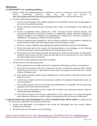 MPC Reviews:
10. DEMOLITION. (For contributing buildings.)
a. Identify whether the building proposed for demolition is listed as contributing on the Cuyler-Brownville
District, Contributing Structures Map. The map can be accessed at
http://www.thempc.org/HistoricPreservation/Cuyler-Brownsville.htm. If it is, provide the following:
b. Provide the following documentation:
i. Provide color photographs of the building proposed to be demolished. Clearly label the photographs to
show areas of structural deterioration.
ii. Provide information documenting the construction date, history, and development of the building and
property.
iii. Provide an engineering report, prepared by a State of Georgia licensed structural engineer, with
demonstrated experience in renovation, restoration, or rehabilitation. Include information regarding the
structural soundness of the building and its adaptability for continued use, renovation, restoration, or
rehabilitation. Any dangerous conditions should be identified.
iv. Provide an appraisal report, prepared by a State of Georgia certified real estate appraiser, regarding the
current and future market value of the property upon which the building is located.
v. Provide an economic feasibility study regarding the potential rehabilitation and reuse of the building.
vi. Provide the amount paid for the property, the remaining balance on any mortgages or other financing
secured for the property, and the annual debt service for the previous two years.
vii. If the property is income producing, provide the annual gross income from the property, the depreciation
deduction, and the annual cash flow before and after debt service for the previous two years. Staff may
also require details of past rental history.
viii.Provide any other supporting evidence that is available.
c. Provide answers to the following questions:
i. Did the applicant have knowledge of the historic designation of the property at the time of acquisition?
ii. Have there been attempts to sell, lease or donate the structure? Provide price asked and offers received
within the previous two years. Most recent assessed values of the property and real estate taxes. Include
evidence of listing for sale.
iii. Is the structure creating an undue economic hardship since it cannot provide a reasonable economic return
based on its value?
iv. Are there any economic incentives for preservation available to the applicant through federal, state, city
or private programs?
v. Have feasible alternative uses for the structure been identified that are compatible with the preservation
guidelines for the Cuyler-Brownville District?
vi. Has the structure been altered to such a degree that its historic and architectural character cannot be
recaptured through rehabilitation?
vii. Is the physical integrity of the structure compromised to such a degree that it is no longer salvageable
and/or represents a hazardous or unsafe condition as determined by the City Director of Inspections?
11. RELOCATION (WILL BE CONSIDERED AS A NEW CONSTRUCTION APPLICATION). In addition to the
New Construction Submittal Criteria provide the following:
a. Provide color photographs of the building on the existing site. Photographs must show context, adjacent
buildings, and streetscape.
b. Provide the reason for the request to move the building.
Questions: Contact Ellen Harris at 912-651-1482 / harrise@thempc.org or Leah Michalak 912-651-1453 / michalakl@thempc.org
Email, Hand Deliver or Mail Applications: MPC, Historic Preservation Department, 110 East State Street, Savannah, GA 31401
5 Revised 3/2014
 