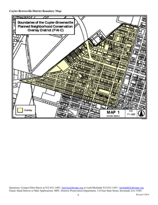 Cuyler-Brownville District Boundary Map:
Questions: Contact Ellen Harris at 912-651-1482 / harrise@thempc.org or Leah Michalak 912-651-1453 / michalakl@thempc.org
Email, Hand Deliver or Mail Applications: MPC, Historic Preservation Department, 110 East State Street, Savannah, GA 31401
6 Revised 3/2014
 