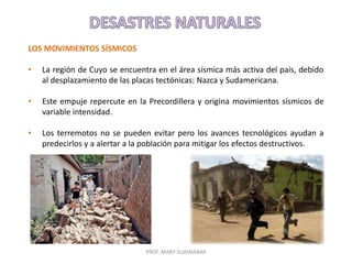 PROF. MARY SUASNÁBAR
LOS MOVIMIENTOS SÍSMICOS
• La región de Cuyo se encuentra en el área sísmica más activa del país, debido
al desplazamiento de las placas tectónicas: Nazca y Sudamericana.
• Este empuje repercute en la Precordillera y origina movimientos sísmicos de
variable intensidad.
• Los terremotos no se pueden evitar pero los avances tecnológicos ayudan a
predecirlos y a alertar a la población para mitigar los efectos destructivos.
 