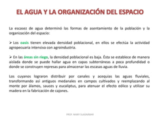 PROF. MARY SUASNÁBAR
La escasez de agua determinó las formas de asentamiento de la población y la
organización del espacio:
 Los oasis tienen elevada densidad poblacional, en ellos se efectúa la actividad
agropecuaria intensiva con agroindustria.
 En las áreas sin riego, la densidad poblacional es baja. Ésta se establece de manera
aislada donde se puede hallar agua en capas subterráneas a poca profundidad o
donde se construyen represas para almacenar las escasas aguas de lluvia.
Los cuyanos lograron distribuir por canales y acequias las aguas fluviales,
transformando así antiguos medanales en campos cultivados y reemplazando al
monte por álamos, sauces y eucaliptus, para atenuar el efecto eólico y utilizar su
madera en la fabricación de cajones.
 