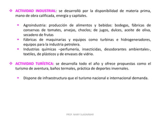 PROF. MARY SUASNÁBAR
 ACTIVIDAD INDUSTRIAL: se desarrolló por la disponibilidad de materia prima,
mano de obra calificada, energía y capitales.
 Agroindustria: producción de alimentos y bebidas: bodegas, fábricas de
conservas de tomates, arvejas, choclos; de jugos, dulces, aceite de oliva,
secadero de frutas
 Fábricas de maquinarias y equipos como turbinas e hidrogeneradores,
equipos para la industria petrolera.
 Industrias químicas –perfumería, insecticidas, desodorantes ambientales-,
textiles, de plásticos y de envases de vidrio.
 ACTIVIDAD TURÍSTICA: se desarrolla todo el año y ofrece propuestas como el
turismo de aventura, baños termales, práctica de deportes invernales.
 Dispone de infraestructura que el turismo nacional e internacional demanda.
 
