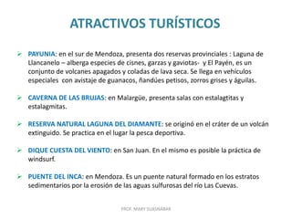 ATRACTIVOS TURÍSTICOS
PROF. MARY SUASNÁBAR
 PAYUNIA: en el sur de Mendoza, presenta dos reservas provinciales : Laguna de
Llancanelo – alberga especies de cisnes, garzas y gaviotas- y El Payén, es un
conjunto de volcanes apagados y coladas de lava seca. Se llega en vehículos
especiales con avistaje de guanacos, ñandúes petisos, zorros grises y águilas.
 CAVERNA DE LAS BRUJAS: en Malargüe, presenta salas con estalagtitas y
estalagmitas.
 RESERVA NATURAL LAGUNA DEL DIAMANTE: se originó en el cráter de un volcán
extinguido. Se practica en el lugar la pesca deportiva.
 DIQUE CUESTA DEL VIENTO: en San Juan. En el mismo es posible la práctica de
windsurf.
 PUENTE DEL INCA: en Mendoza. Es un puente natural formado en los estratos
sedimentarios por la erosión de las aguas sulfurosas del río Las Cuevas.
 