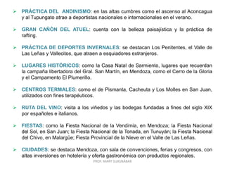 PROF. MARY SUASNÁBAR
 PRÁCTICA DEL ANDINISMO: en las altas cumbres como el ascenso al Aconcagua
y al Tupungato atrae a deportistas nacionales e internacionales en el verano.
 GRAN CAÑÓN DEL ATUEL: cuenta con la belleza paisajística y la práctica de
rafting.
 PRÁCTICA DE DEPORTES INVERNALES: se destacan Los Penitentes, el Valle de
Las Leñas y Vallecitos, que atraen a esquiadores extranjeros.
 LUGARES HISTÓRICOS: como la Casa Natal de Sarmiento, lugares que recuerdan
la campaña libertadora del Gral. San Martín, en Mendoza, como el Cerro de la Gloria
y el Campamento El Plumerillo.
 CENTROS TERMALES: como el de Pismanta, Cacheuta y Los Molles en San Juan,
utilizados con fines terapéuticos.
 RUTA DEL VINO: visita a los viñedos y las bodegas fundadas a fines del siglo XIX
por españoles e italianos.
 FIESTAS: como la Fiesta Nacional de la Vendimia, en Mendoza; la Fiesta Nacional
del Sol, en San Juan; la Fiesta Nacional de la Tonada, en Tunuyán; la Fiesta Nacional
del Chivo, en Malargüe; Fiesta Provincial de la Nieve en el Valle de Las Leñas.
 CIUDADES: se destaca Mendoza, con sala de convenciones, ferias y congresos, con
altas inversiones en hotelería y oferta gastronómica con productos regionales.
 