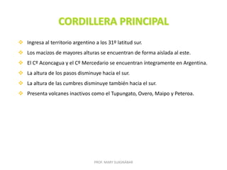 PROF. MARY SUASNÁBAR
 Ingresa al territorio argentino a los 31º latitud sur.
 Los macizos de mayores alturas se encuentran de forma aislada al este.
 El Cº Aconcagua y el Cº Mercedario se encuentran íntegramente en Argentina.
 La altura de los pasos disminuye hacia el sur.
 La altura de las cumbres disminuye también hacia el sur.
 Presenta volcanes inactivos como el Tupungato, Overo, Maipo y Peteroa.
 