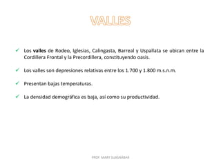 PROF. MARY SUASNÁBAR
 Los valles de Rodeo, Iglesias, Calingasta, Barreal y Uspallata se ubican entre la
Cordillera Frontal y la Precordillera, constituyendo oasis.
 Los valles son depresiones relativas entre los 1.700 y 1.800 m.s.n.m.
 Presentan bajas temperaturas.
 La densidad demográfica es baja, así como su productividad.
 